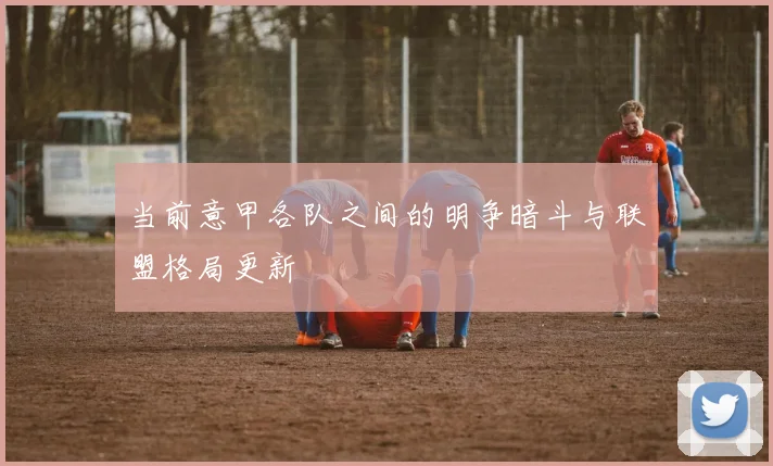 当前意甲各队之间的明争暗斗与联盟格局更新