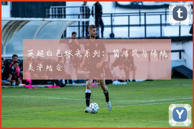 英超白色球衣系列：简洁风与传统美学结合